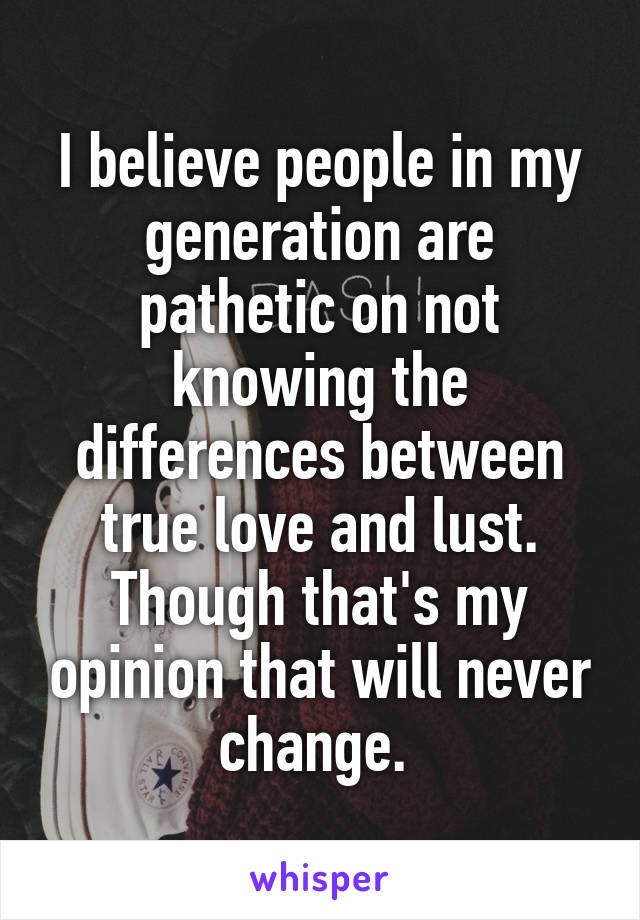 I believe people in my generation are pathetic on not knowing the differences between true love and lust. Though that's my opinion that will never change. 