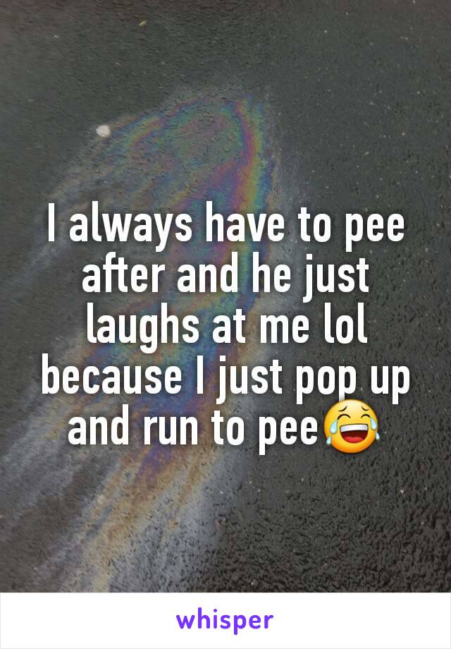 I always have to pee after and he just laughs at me lol because I just pop up and run to pee😂