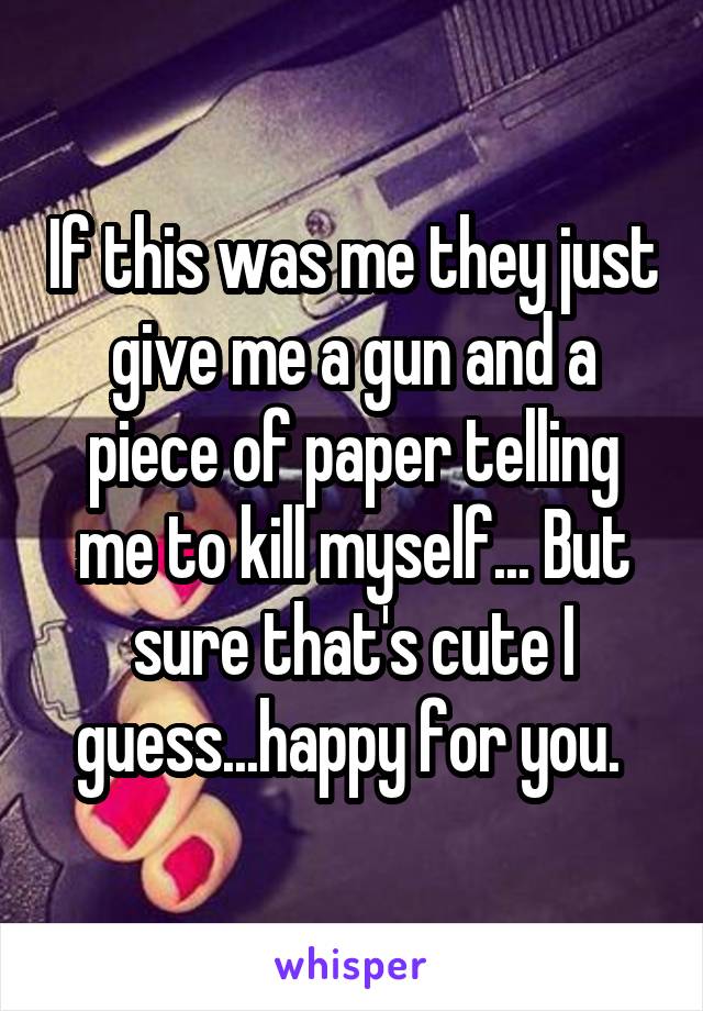 If this was me they just give me a gun and a piece of paper telling me to kill myself... But sure that's cute I guess...happy for you. 