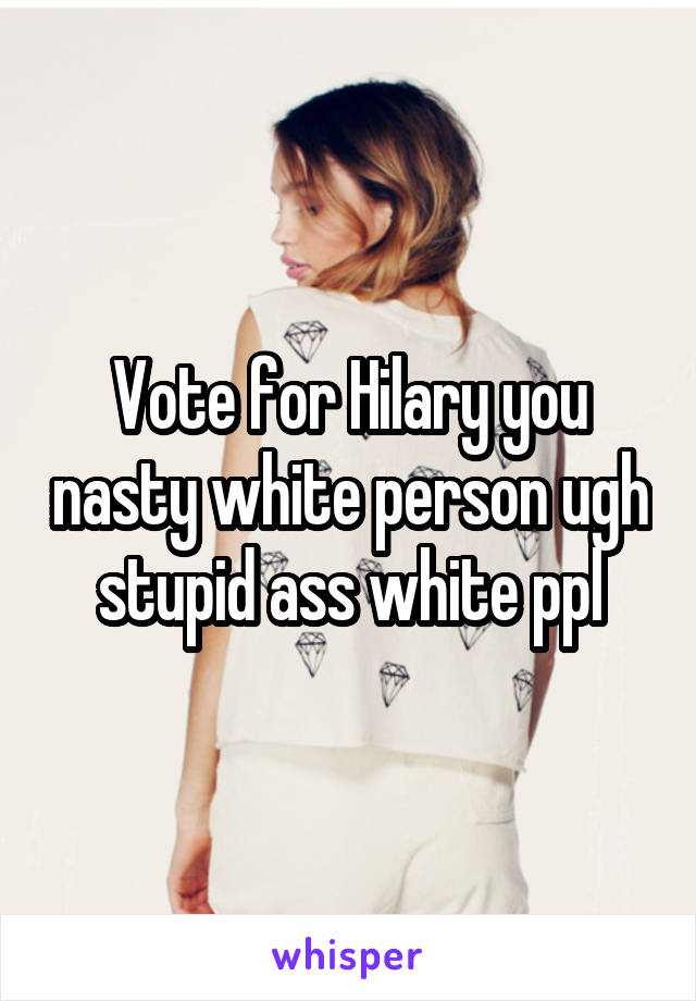 Vote for Hilary you nasty white person ugh stupid ass white ppl