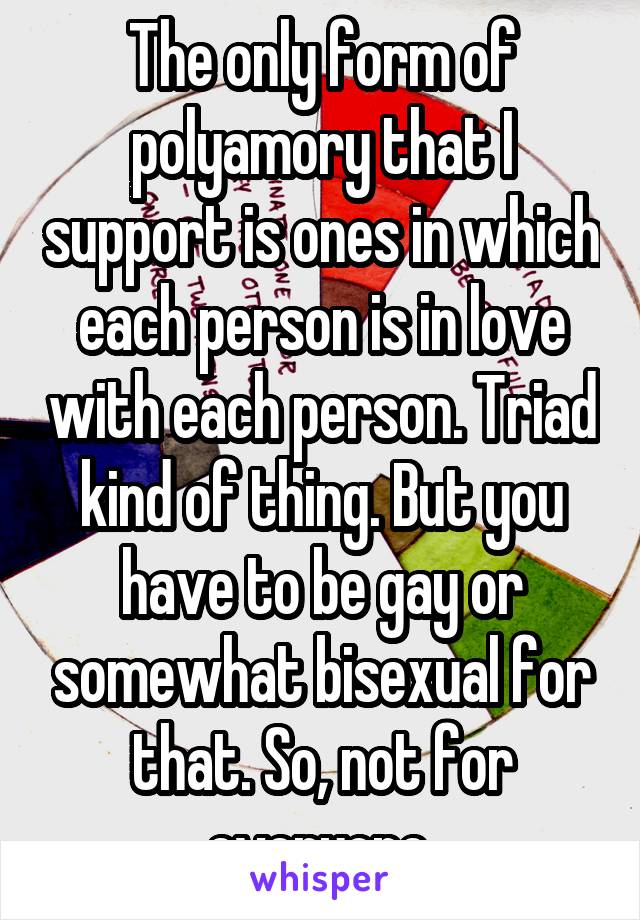 The only form of polyamory that I support is ones in which each person is in love with each person. Triad kind of thing. But you have to be gay or somewhat bisexual for that. So, not for everyone.