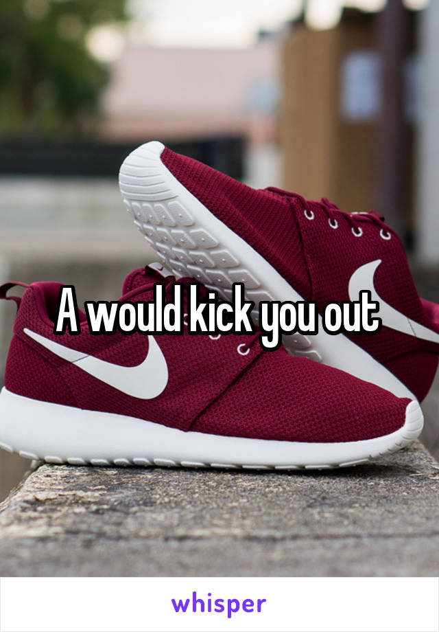 A would kick you out 