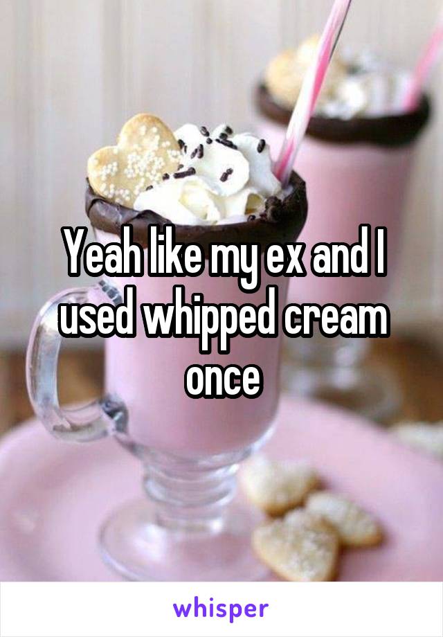 Yeah like my ex and I used whipped cream once