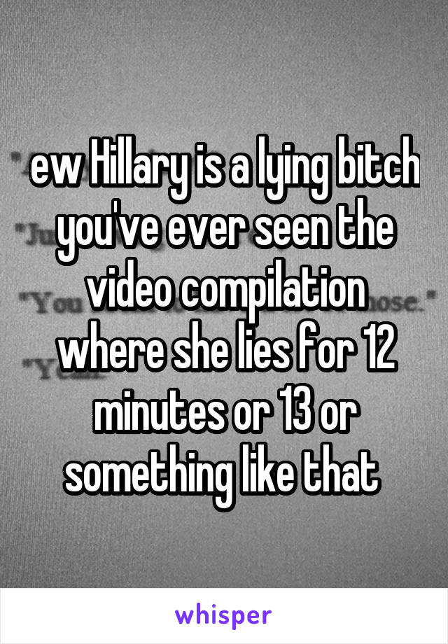 ew Hillary is a lying bitch you've ever seen the video compilation where she lies for 12 minutes or 13 or something like that 