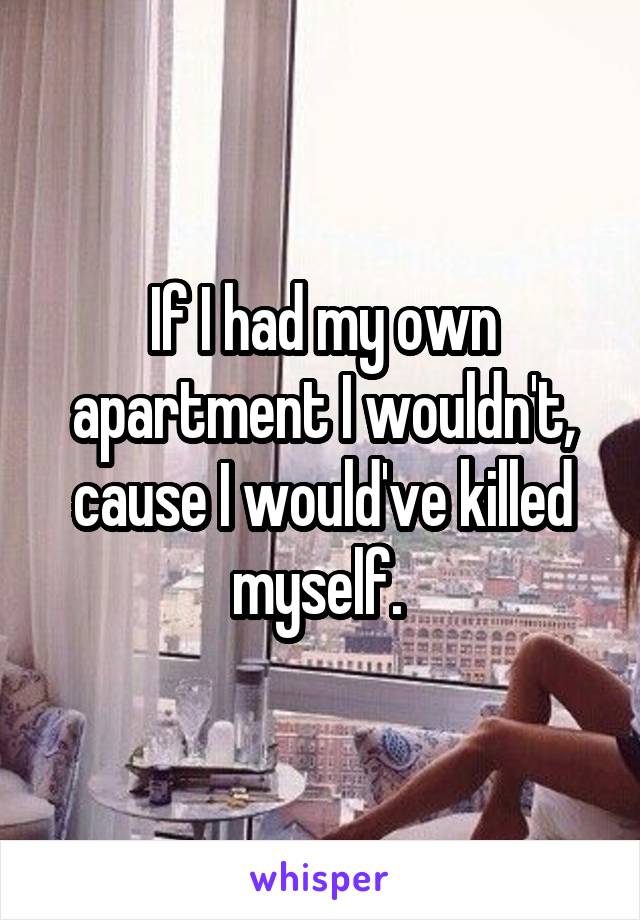 If I had my own apartment I wouldn't, cause I would've killed myself. 