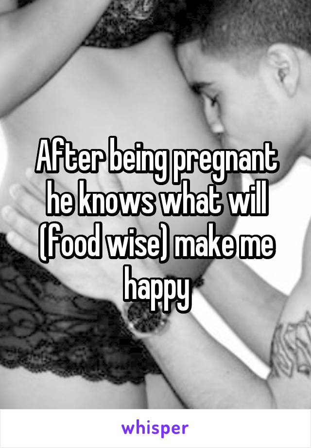 After being pregnant he knows what will (food wise) make me happy