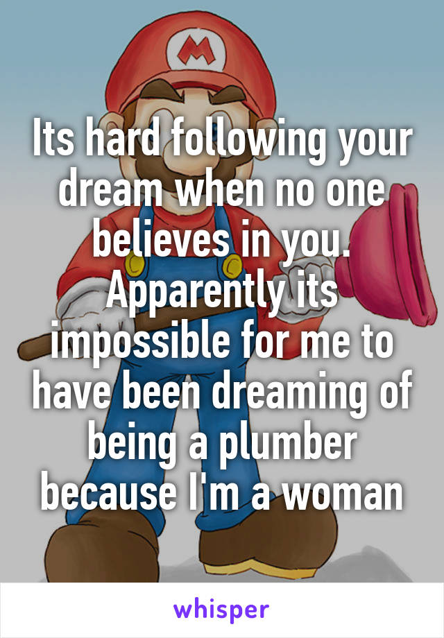Its hard following your dream when no one believes in you. Apparently its impossible for me to have been dreaming of being a plumber because I'm a woman