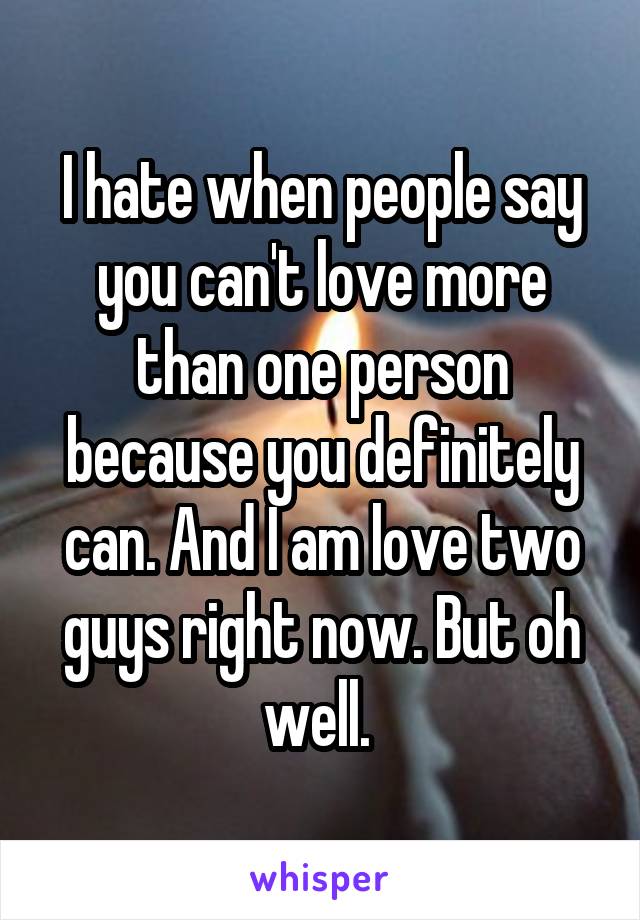 I hate when people say you can't love more than one person because you definitely can. And I am love two guys right now. But oh well. 