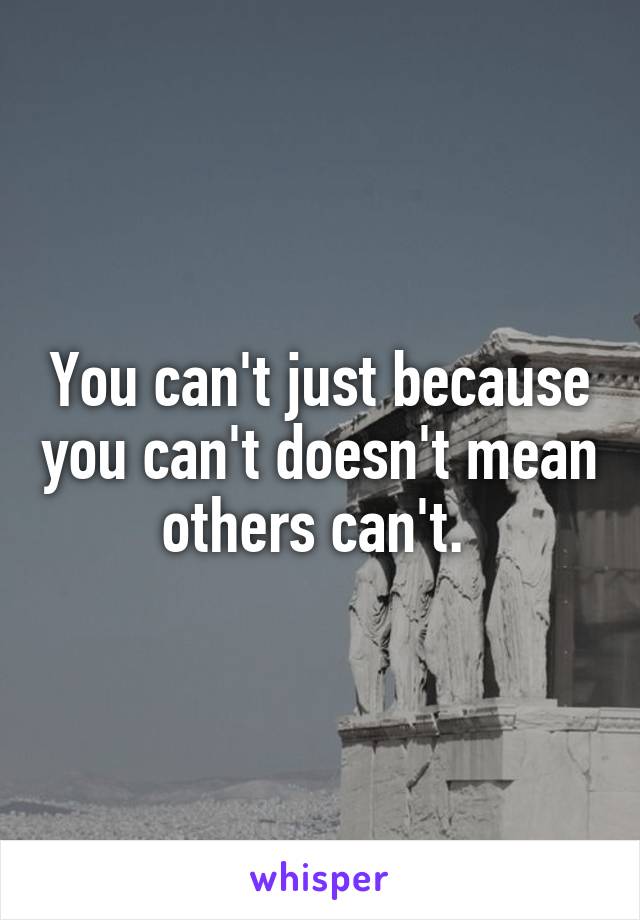 You can't just because you can't doesn't mean others can't. 