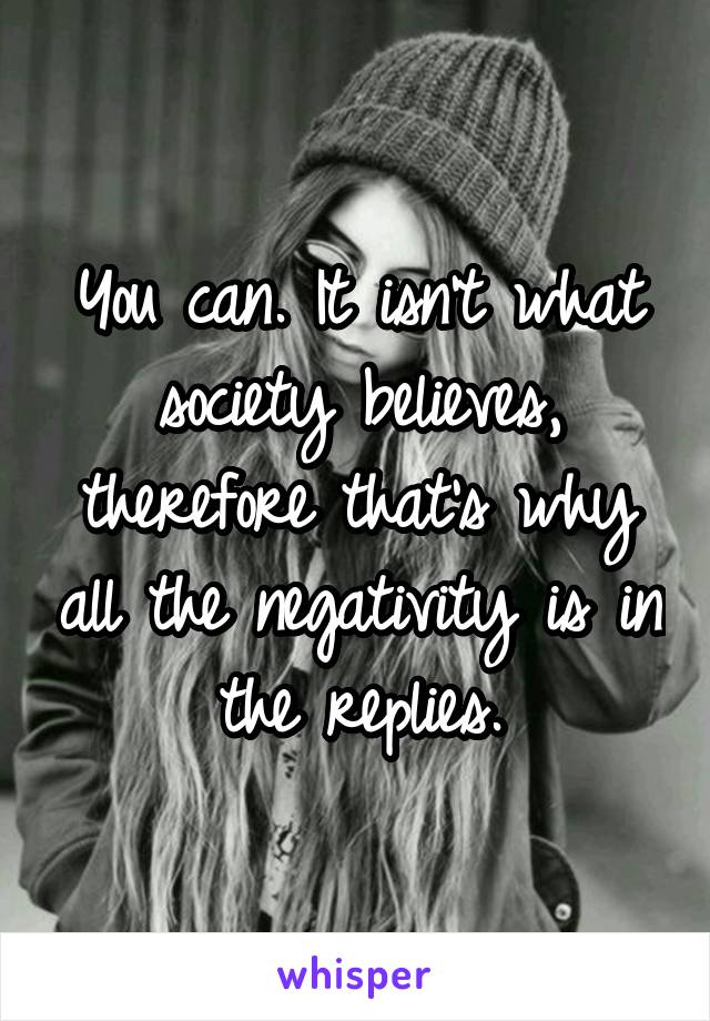 You can. It isn't what society believes, therefore that's why all the negativity is in the replies.