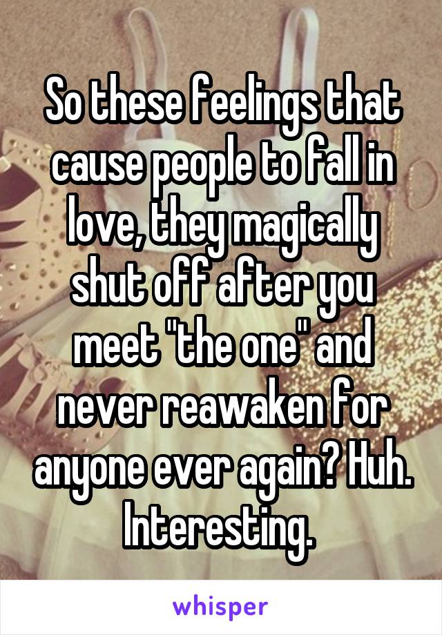 So these feelings that cause people to fall in love, they magically shut off after you meet "the one" and never reawaken for anyone ever again? Huh. Interesting. 