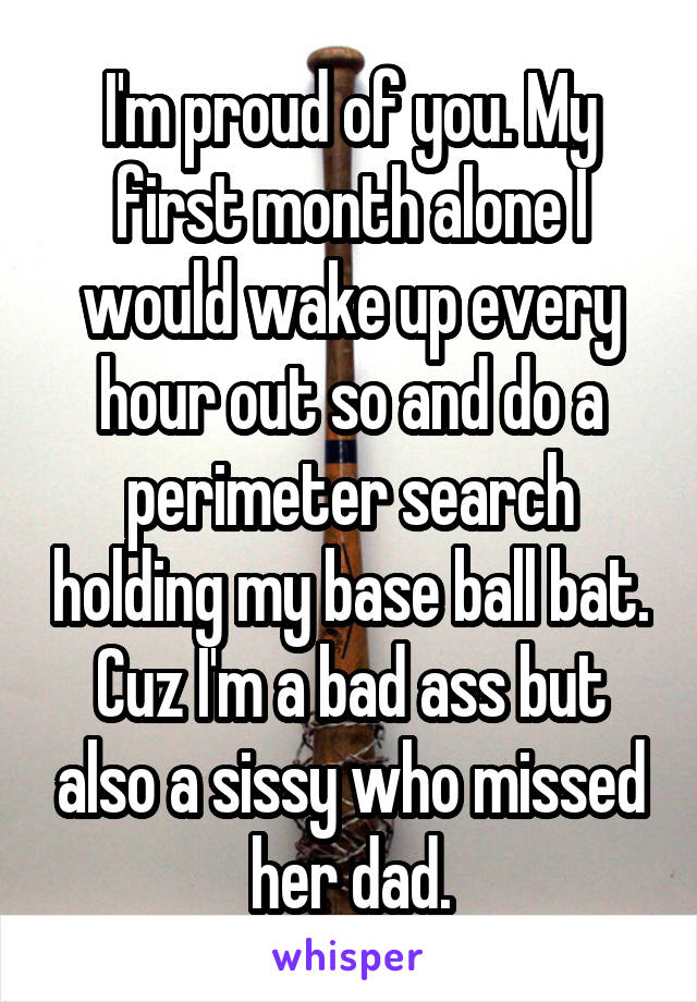 I'm proud of you. My first month alone I would wake up every hour out so and do a perimeter search holding my base ball bat. Cuz I'm a bad ass but also a sissy who missed her dad.