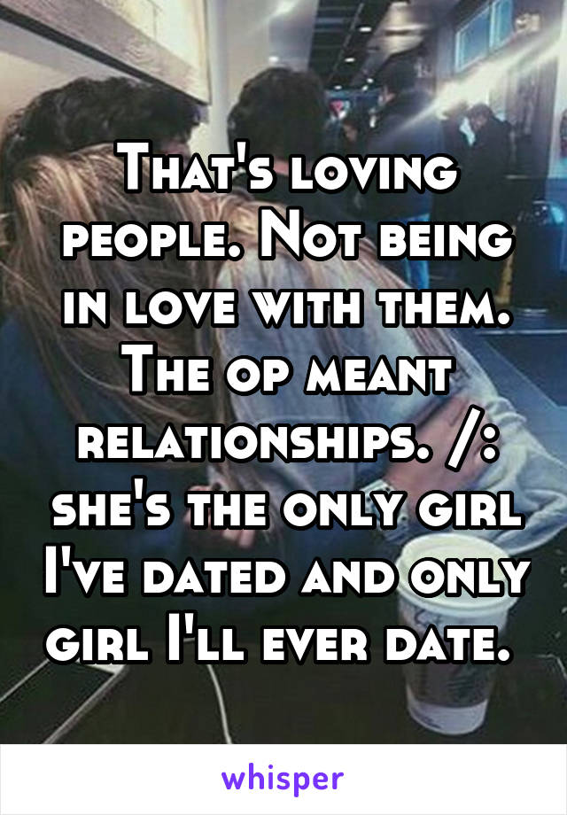 That's loving people. Not being in love with them. The op meant relationships. /: she's the only girl I've dated and only girl I'll ever date. 