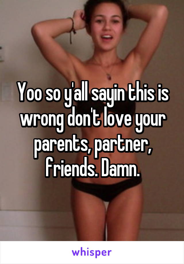 Yoo so y'all sayin this is wrong don't love your parents, partner, friends. Damn.