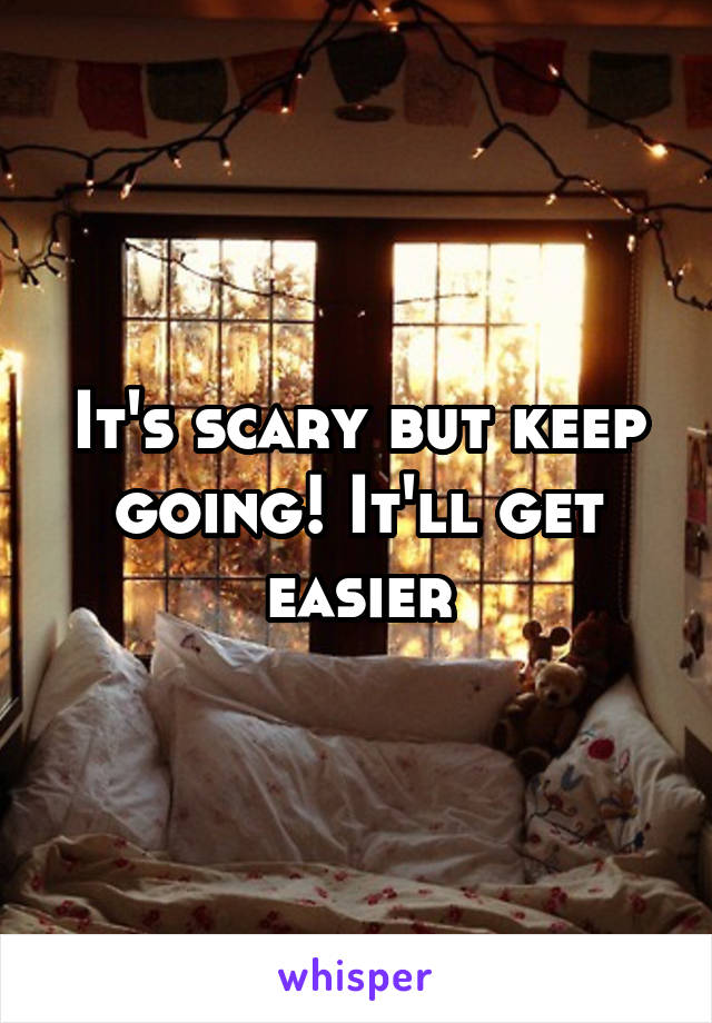 It's scary but keep going! It'll get easier