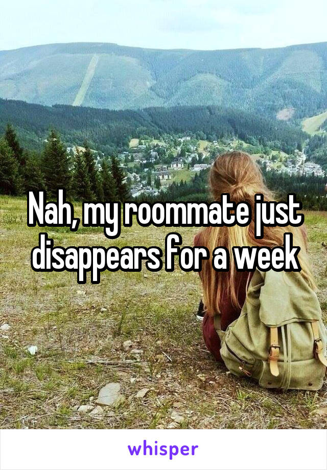 Nah, my roommate just disappears for a week