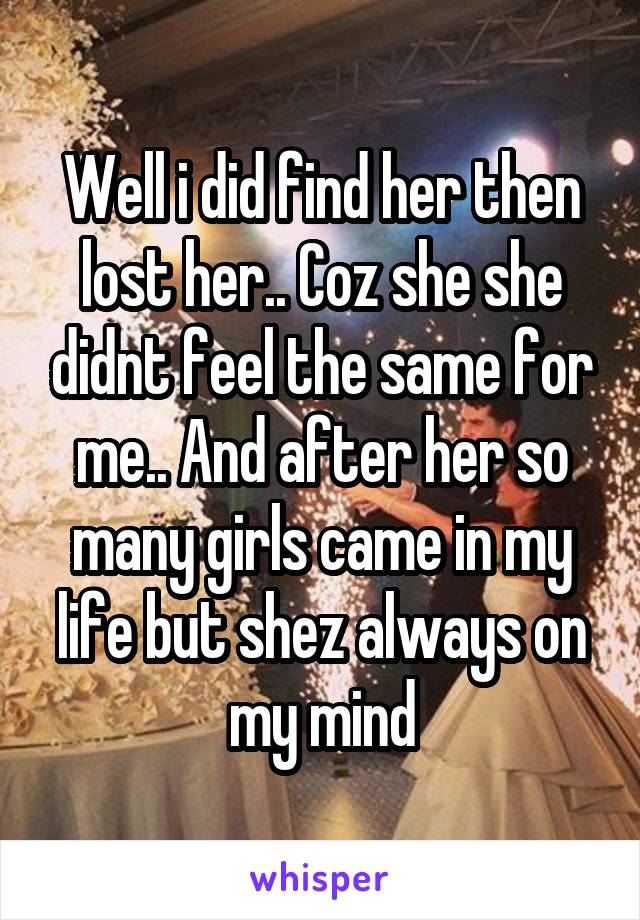 Well i did find her then lost her.. Coz she she didnt feel the same for me.. And after her so many girls came in my life but shez always on my mind