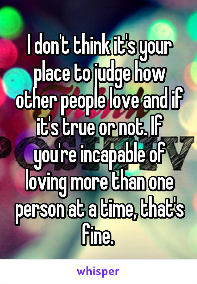 I don't think it's your place to judge how other people love and if it's true or not. If you're incapable of loving more than one person at a time, that's fine. 