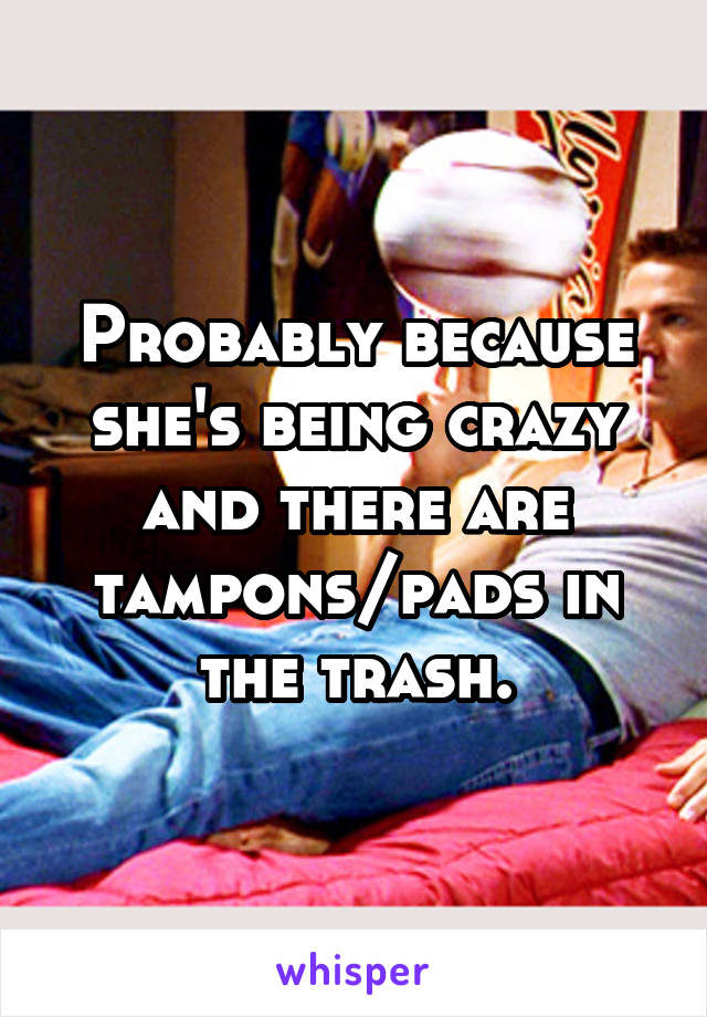 Probably because she's being crazy and there are tampons/pads in the trash.