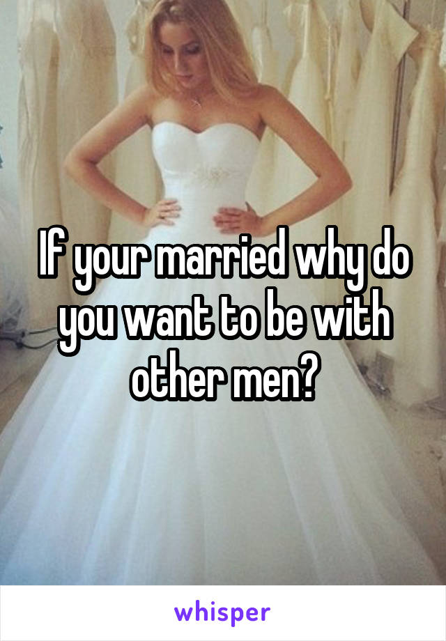 If your married why do you want to be with other men?