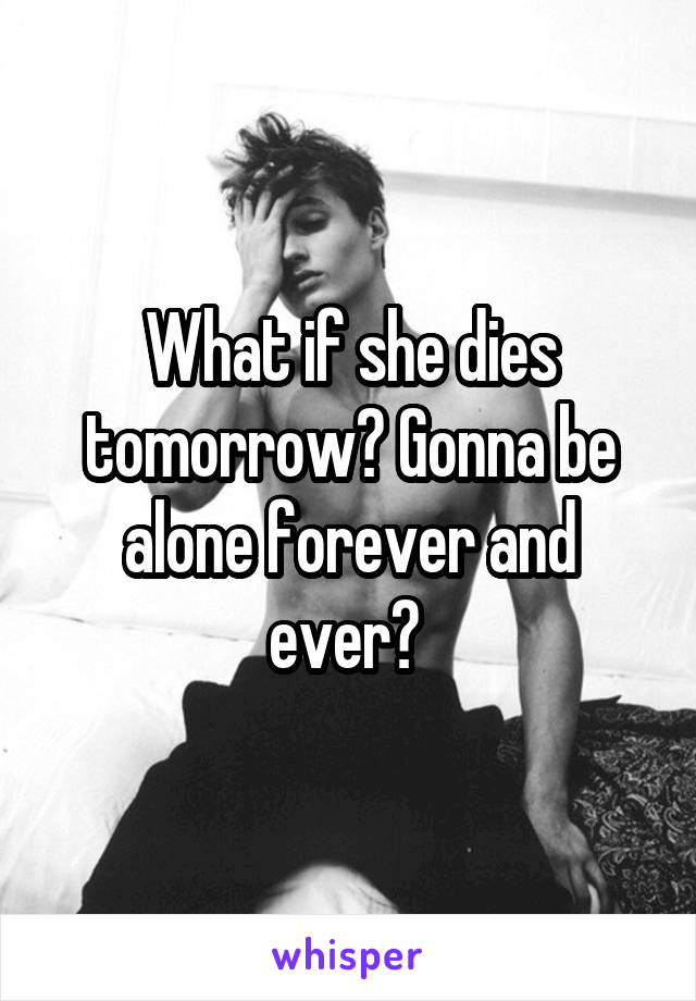 What if she dies tomorrow? Gonna be alone forever and ever? 