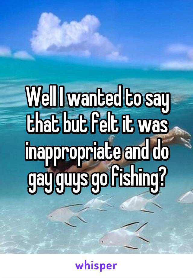 Well I wanted to say that but felt it was inappropriate and do gay guys go fishing?