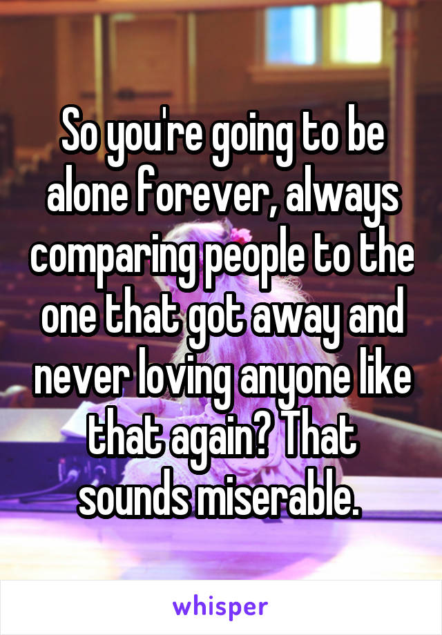 So you're going to be alone forever, always comparing people to the one that got away and never loving anyone like that again? That sounds miserable. 