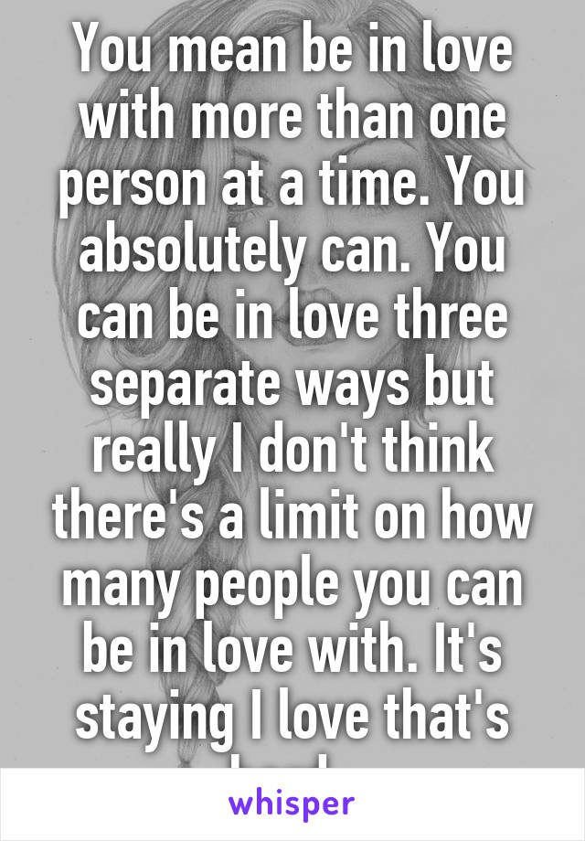 You mean be in love with more than one person at a time. You absolutely can. You can be in love three separate ways but really I don't think there's a limit on how many people you can be in love with. It's staying I love that's hard. 