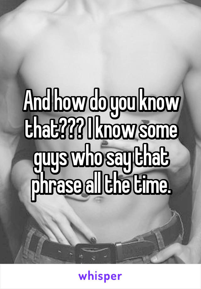 And how do you know that??? I know some guys who say that phrase all the time.