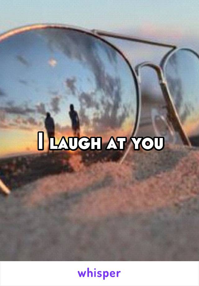 I laugh at you