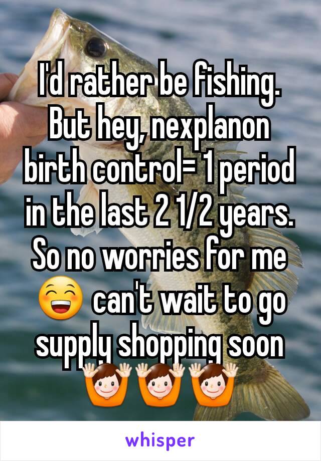 I'd rather be fishing. But hey, nexplanon birth control= 1 period in the last 2 1/2 years. So no worries for me😁 can't wait to go supply shopping soon🙌🙌🙌