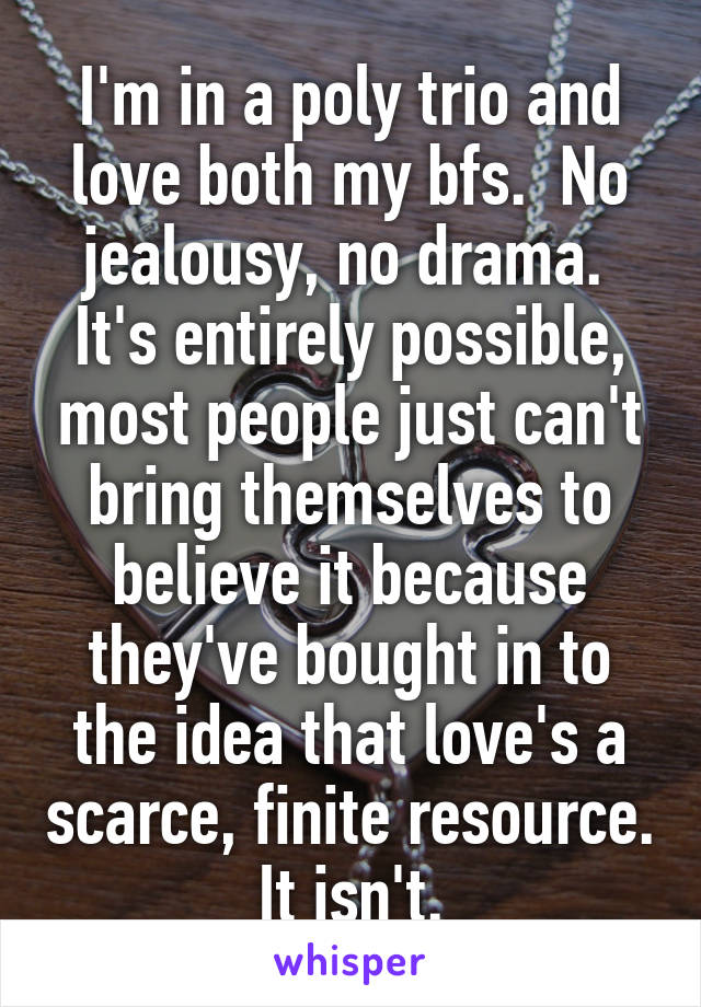 I'm in a poly trio and love both my bfs.  No jealousy, no drama.  It's entirely possible, most people just can't bring themselves to believe it because they've bought in to the idea that love's a scarce, finite resource.  It isn't. 