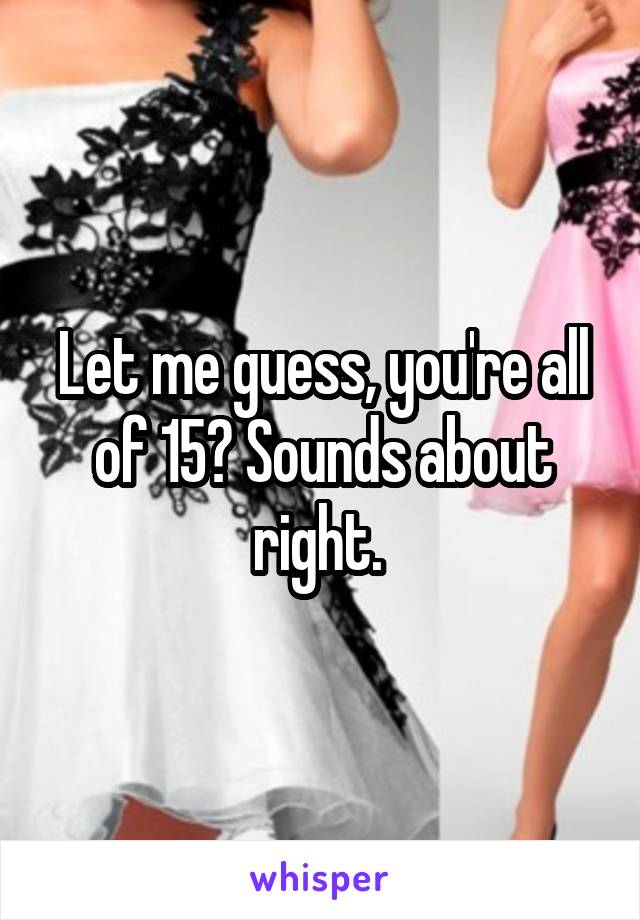 Let me guess, you're all of 15? Sounds about right. 