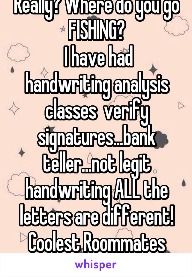 Really? Where do you go FISHING?
 I have had handwriting analysis classes  verify signatures...bank teller...not legit handwriting ALL the letters are different! Coolest Roommates Everrrr..gay maybe