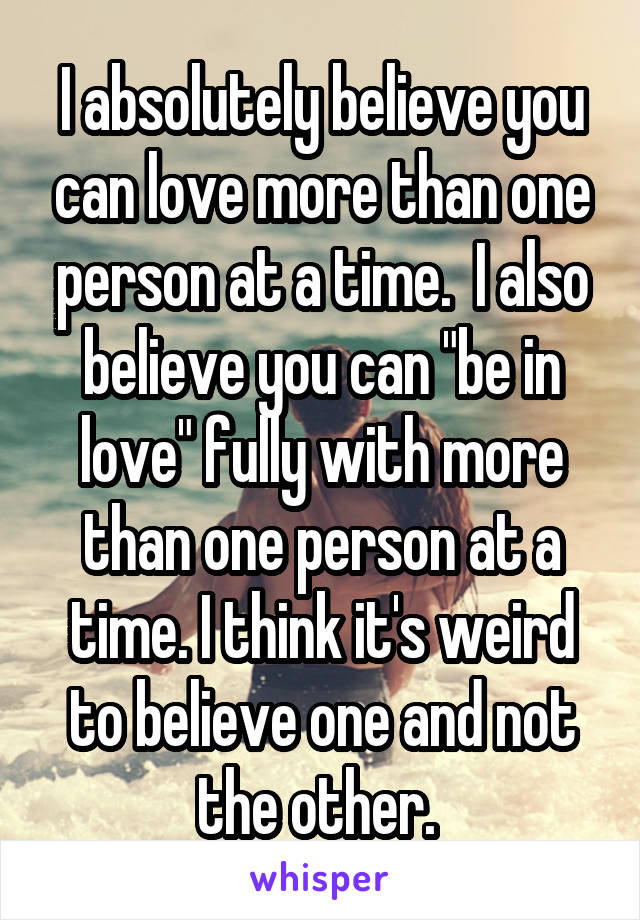 I absolutely believe you can love more than one person at a time.  I also believe you can "be in love" fully with more than one person at a time. I think it's weird to believe one and not the other. 