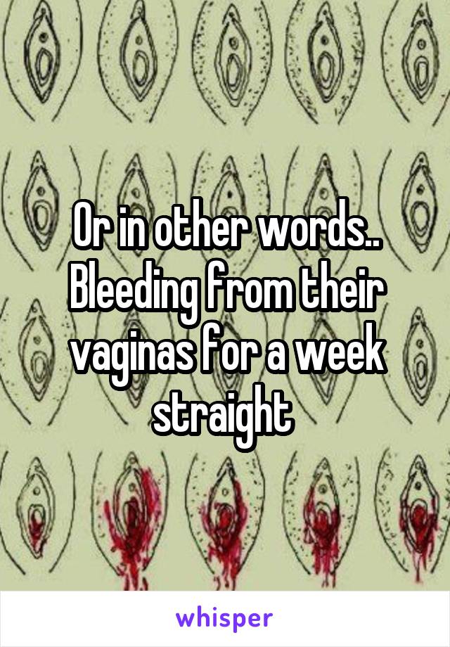 Or in other words.. Bleeding from their vaginas for a week straight 