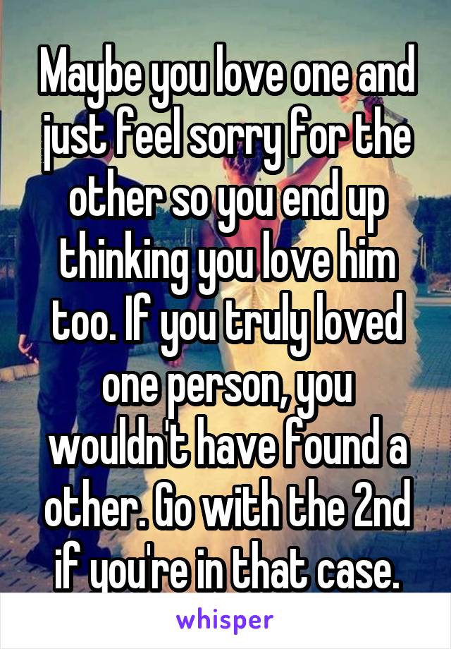 Maybe you love one and just feel sorry for the other so you end up thinking you love him too. If you truly loved one person, you wouldn't have found a other. Go with the 2nd if you're in that case.