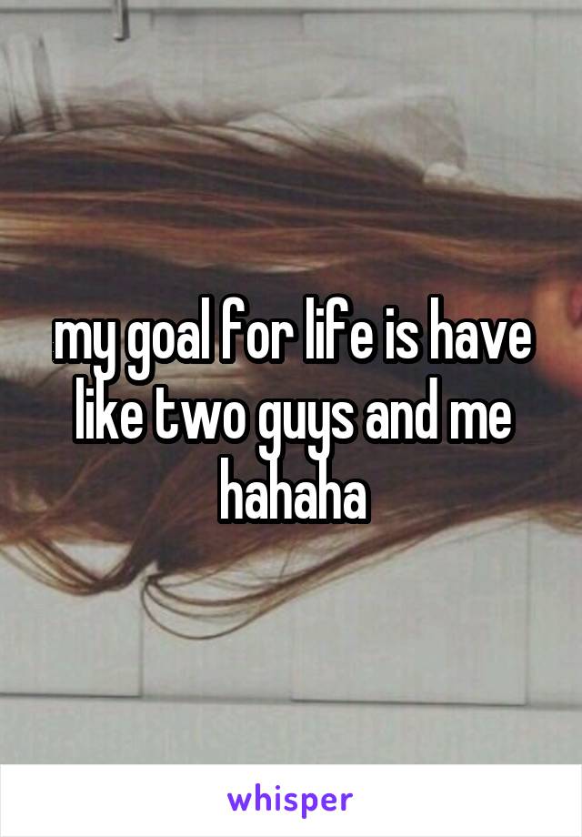 my goal for life is have like two guys and me hahaha