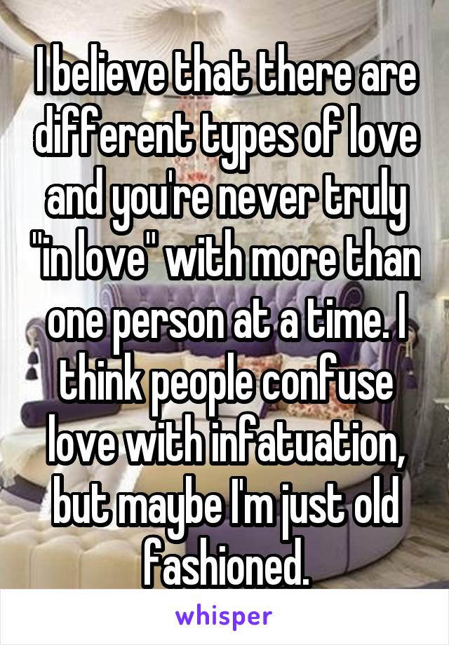 I believe that there are different types of love and you're never truly "in love" with more than one person at a time. I think people confuse love with infatuation, but maybe I'm just old fashioned.