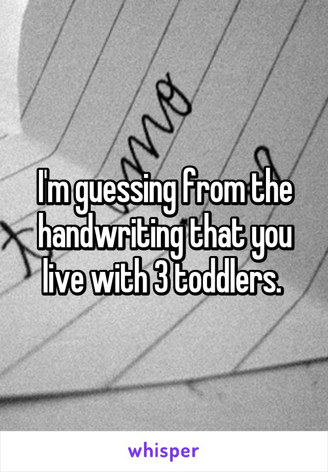 I'm guessing from the handwriting that you live with 3 toddlers. 