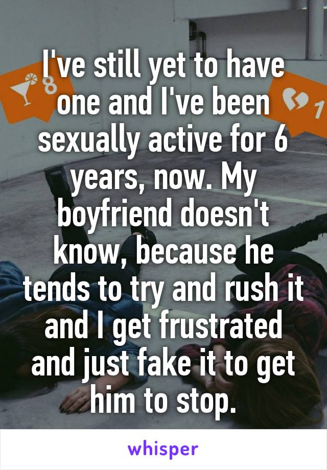 I've still yet to have one and I've been sexually active for 6 years, now. My boyfriend doesn't know, because he tends to try and rush it and I get frustrated and just fake it to get him to stop.