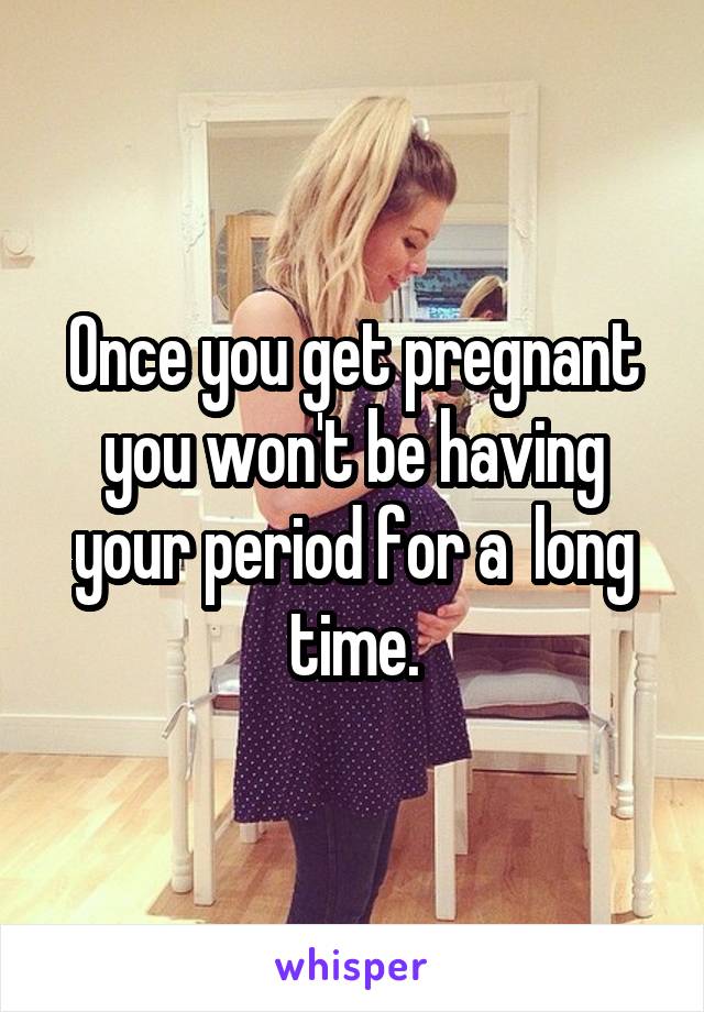 Once you get pregnant you won't be having your period for a  long time.