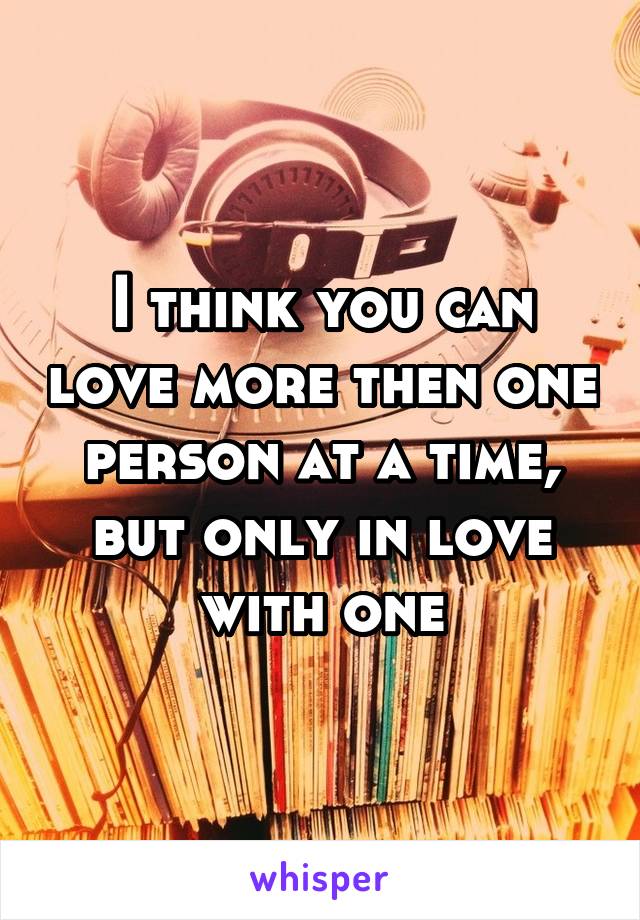 I think you can love more then one person at a time, but only in love with one