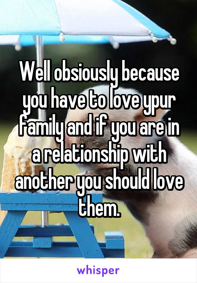 Well obsiously because you have to love ypur family and if you are in a relationship with another you should love them.