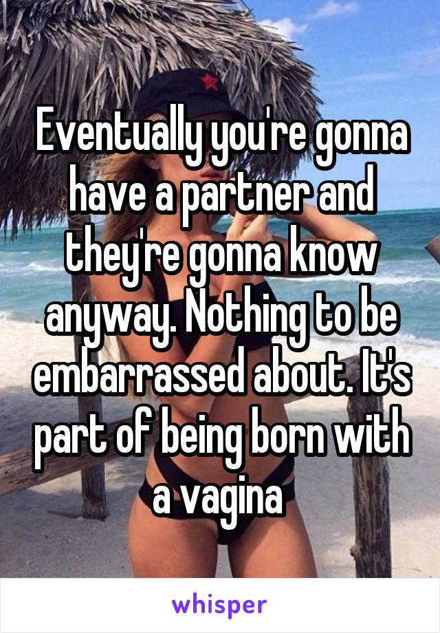 Eventually you're gonna have a partner and they're gonna know anyway. Nothing to be embarrassed about. It's part of being born with a vagina 