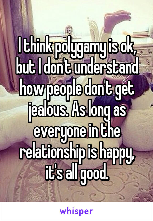 I think polygamy is ok, but I don't understand how people don't get jealous. As long as everyone in the relationship is happy, it's all good.