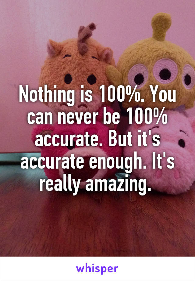 Nothing is 100%. You can never be 100% accurate. But it's accurate enough. It's really amazing. 