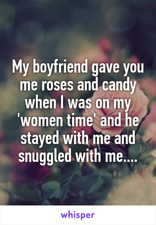 My boyfriend gave you me roses and candy when I was on my 'women time' and he stayed with me and snuggled with me....