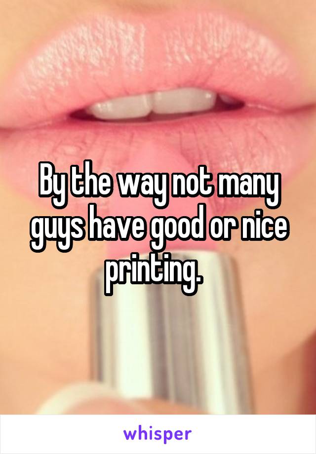 By the way not many guys have good or nice printing.  