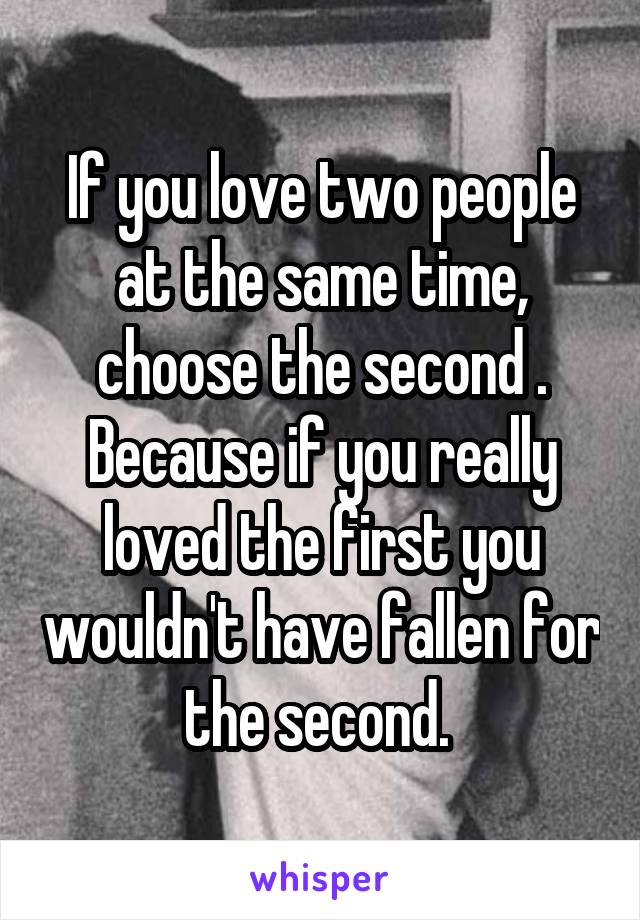 If you love two people at the same time, choose the second . Because if you really loved the first you wouldn't have fallen for the second. 